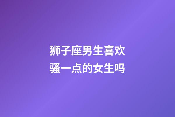 狮子座男生喜欢骚一点的女生吗-第1张-星座运势-玄机派