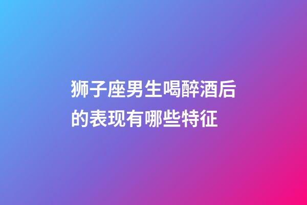 狮子座男生喝醉酒后的表现有哪些特征-第1张-星座运势-玄机派