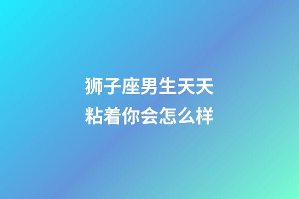 狮子座男生天天粘着你会怎么样-第1张-星座运势-玄机派