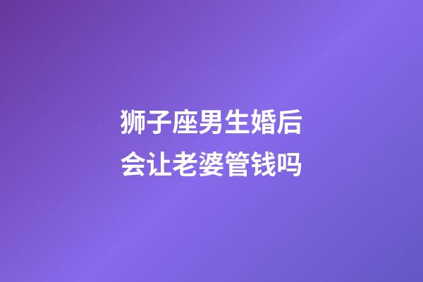 狮子座男生婚后会让老婆管钱吗-第1张-星座运势-玄机派