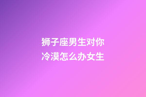 狮子座男生对你冷漠怎么办女生-第1张-星座运势-玄机派