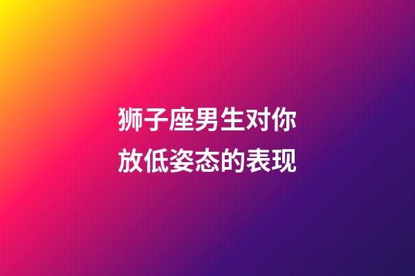 狮子座男生对你放低姿态的表现-第1张-星座运势-玄机派