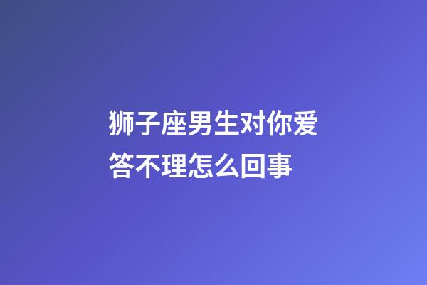 狮子座男生对你爱答不理怎么回事-第1张-星座运势-玄机派