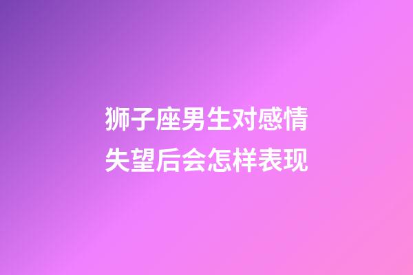 狮子座男生对感情失望后会怎样表现-第1张-星座运势-玄机派