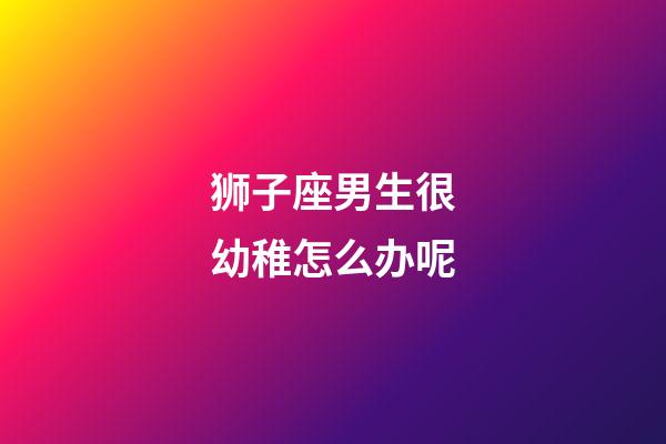 狮子座男生很幼稚怎么办呢-第1张-星座运势-玄机派