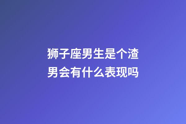 狮子座男生是个渣男会有什么表现吗-第1张-星座运势-玄机派
