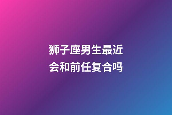 狮子座男生最近会和前任复合吗-第1张-星座运势-玄机派