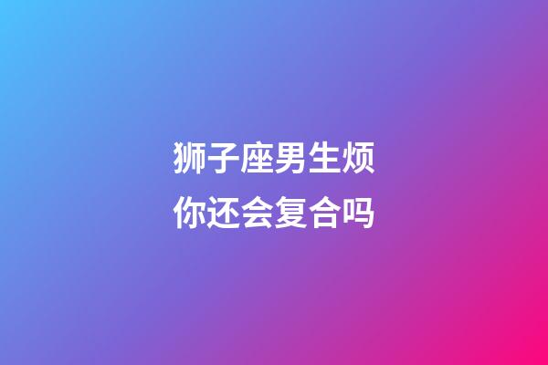 狮子座男生烦你还会复合吗-第1张-星座运势-玄机派