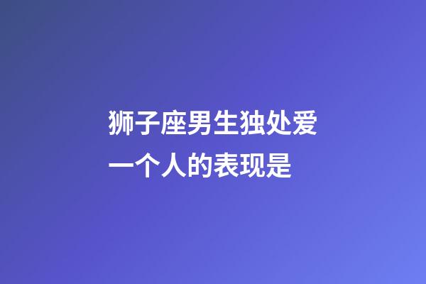 狮子座男生独处爱一个人的表现是-第1张-星座运势-玄机派