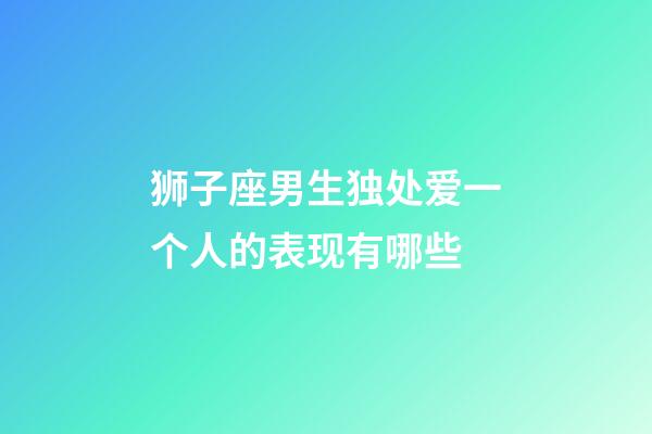 狮子座男生独处爱一个人的表现有哪些-第1张-星座运势-玄机派