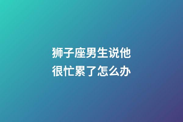 狮子座男生说他很忙累了怎么办-第1张-星座运势-玄机派