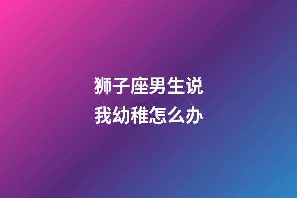 狮子座男生说我幼稚怎么办-第1张-星座运势-玄机派