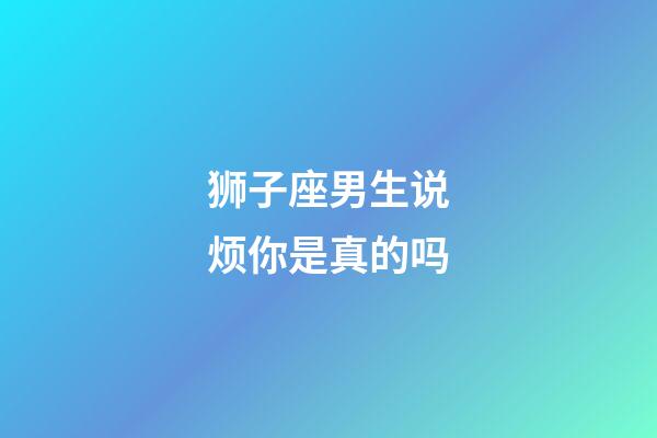 狮子座男生说烦你是真的吗-第1张-星座运势-玄机派