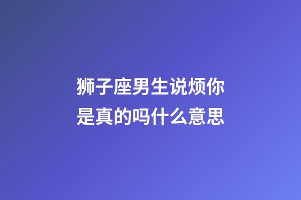 狮子座男生说烦你是真的吗什么意思-第1张-星座运势-玄机派