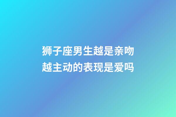 狮子座男生越是亲吻越主动的表现是爱吗-第1张-星座运势-玄机派