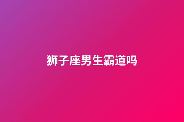 狮子座男生霸道吗-第1张-星座运势-玄机派