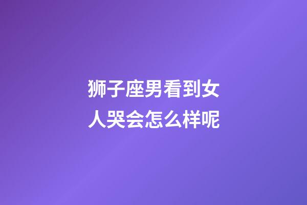 狮子座男看到女人哭会怎么样呢-第1张-星座运势-玄机派