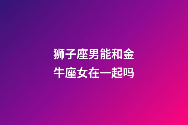 狮子座男能和金牛座女在一起吗-第1张-星座运势-玄机派