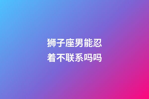 狮子座男能忍着不联系吗吗-第1张-星座运势-玄机派