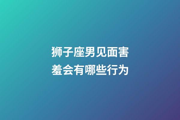 狮子座男见面害羞会有哪些行为-第1张-星座运势-玄机派