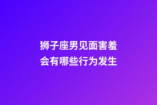 狮子座男见面害羞会有哪些行为发生-第1张-星座运势-玄机派