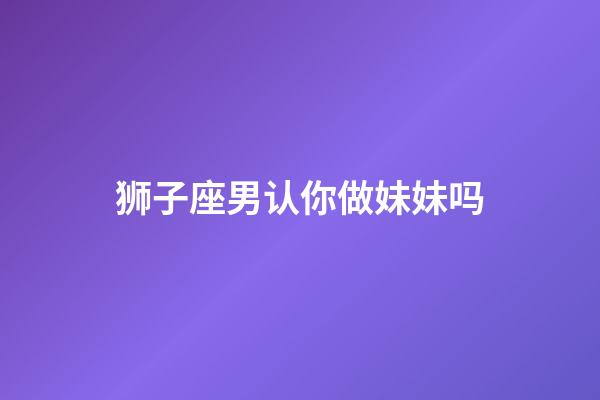 狮子座男认你做妹妹吗-第1张-星座运势-玄机派