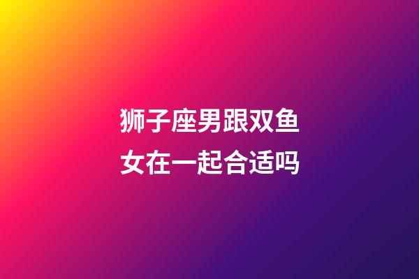 狮子座男跟双鱼女在一起合适吗-第1张-星座运势-玄机派