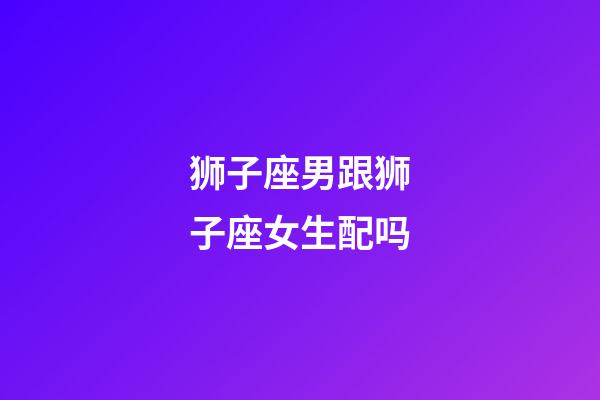 狮子座男跟狮子座女生配吗-第1张-星座运势-玄机派