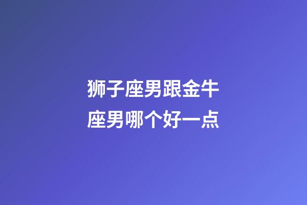 狮子座男跟金牛座男哪个好一点-第1张-星座运势-玄机派