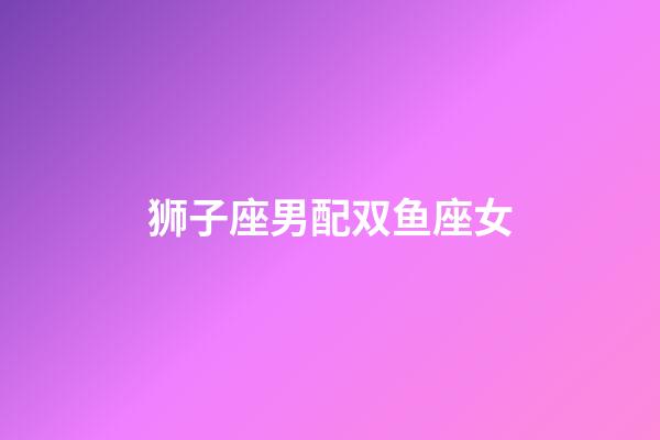 狮子座男配双鱼座女（狮子男遇上双鱼女）-第1张-星座运势-玄机派