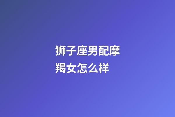 狮子座男配摩羯女怎么样-第1张-星座运势-玄机派