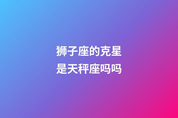 狮子座的克星是天秤座吗吗-第1张-星座运势-玄机派