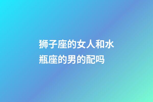 狮子座的女人和水瓶座的男的配吗-第1张-星座运势-玄机派