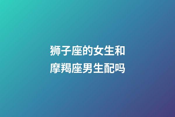 狮子座的女生和摩羯座男生配吗-第1张-星座运势-玄机派