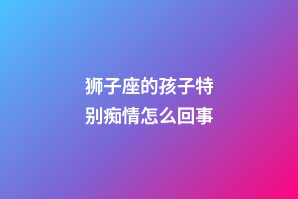 狮子座的孩子特别痴情怎么回事-第1张-星座运势-玄机派