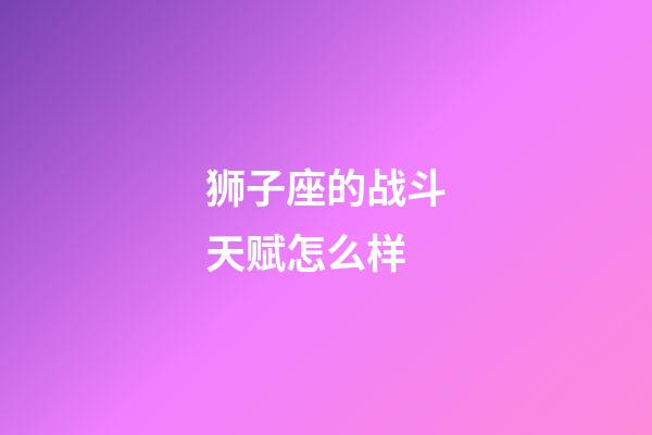 狮子座的战斗天赋怎么样-第1张-星座运势-玄机派