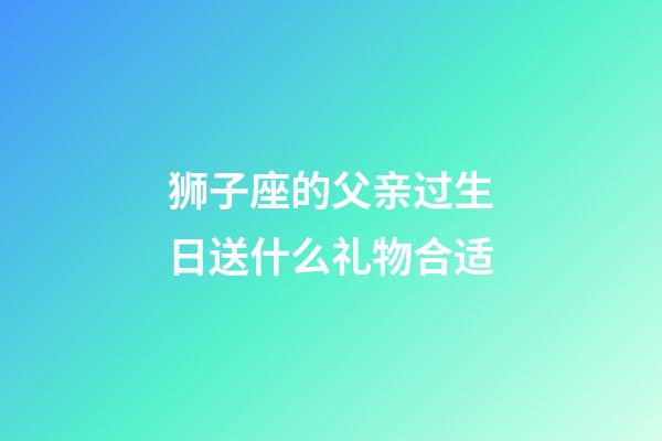 狮子座的父亲过生日送什么礼物合适-第1张-星座运势-玄机派