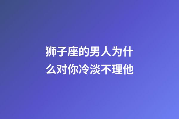狮子座的男人为什么对你冷淡不理他-第1张-星座运势-玄机派