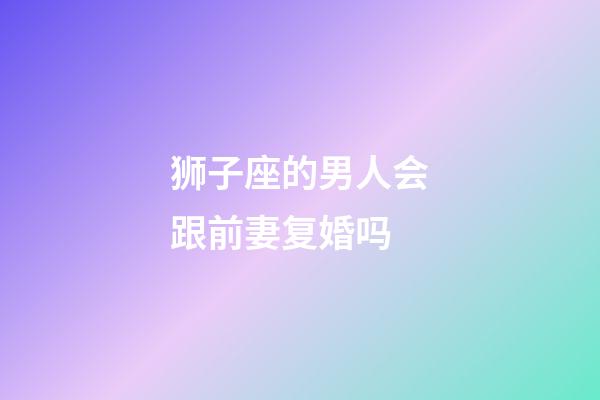狮子座的男人会跟前妻复婚吗-第1张-星座运势-玄机派