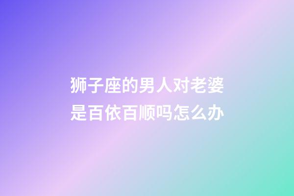 狮子座的男人对老婆是百依百顺吗怎么办-第1张-星座运势-玄机派