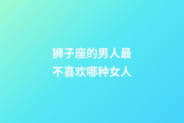 狮子座的男人最不喜欢哪种女人-第1张-星座运势-玄机派