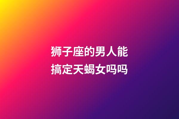 狮子座的男人能搞定天蝎女吗吗-第1张-星座运势-玄机派