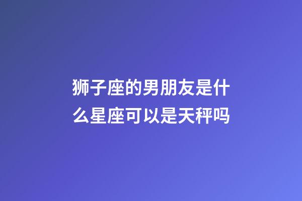 狮子座的男朋友是什么星座可以是天秤吗-第1张-星座运势-玄机派
