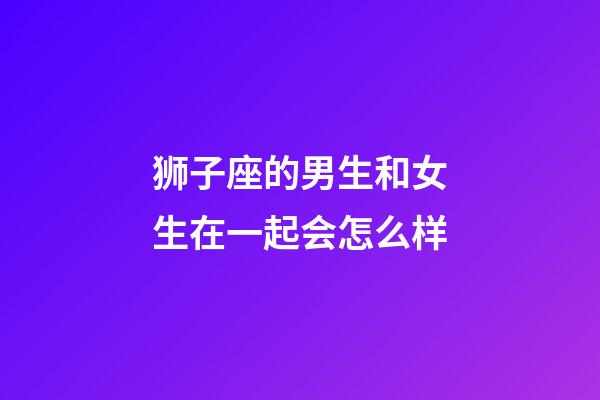 狮子座的男生和女生在一起会怎么样-第1张-星座运势-玄机派