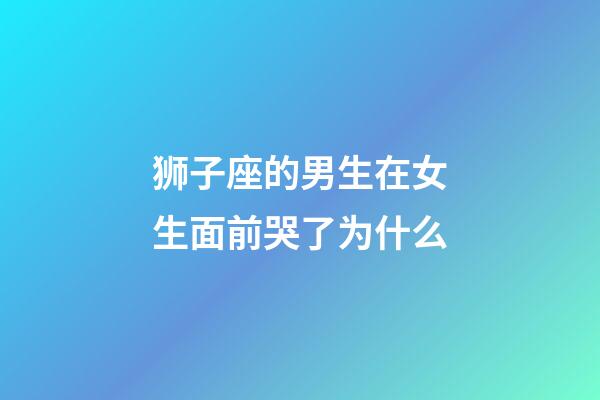 狮子座的男生在女生面前哭了为什么-第1张-星座运势-玄机派