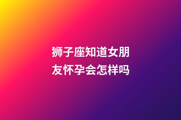 狮子座知道女朋友怀孕会怎样吗-第1张-星座运势-玄机派