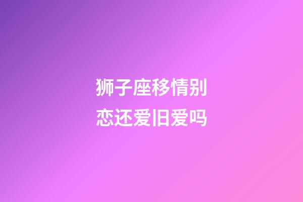 狮子座移情别恋还爱旧爱吗-第1张-星座运势-玄机派