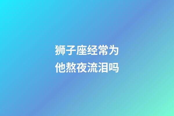 狮子座经常为他熬夜流泪吗-第1张-星座运势-玄机派