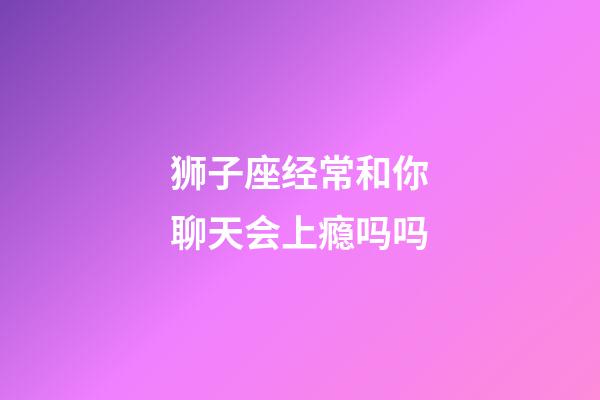 狮子座经常和你聊天会上瘾吗吗-第1张-星座运势-玄机派