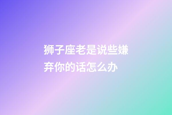 狮子座老是说些嫌弃你的话怎么办-第1张-星座运势-玄机派